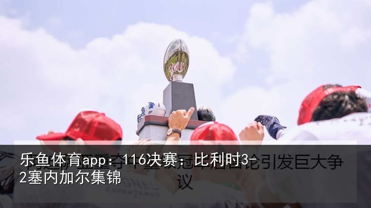 乐鱼体育app:116决赛:比利时3-2塞内加尔集锦
