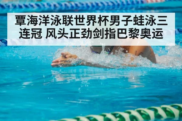 覃海洋泳联世界杯男子蛙泳三连冠 风头正劲剑指巴黎奥运